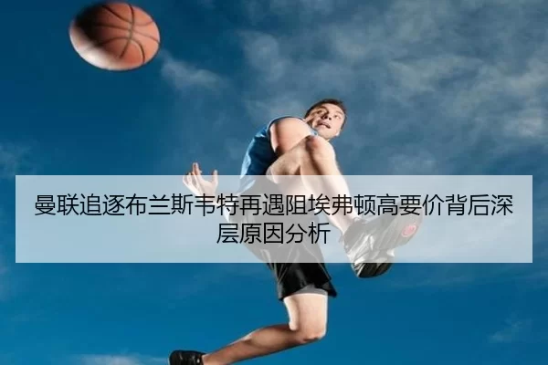 曼联追逐布兰斯韦特再遇阻埃弗顿高要价背后深层原因分析